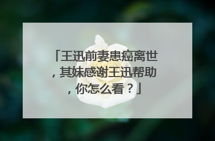 王迅前妻患癌离世，其妹感谢王迅帮助，你怎么看？