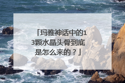 玛雅神话中的13颗水晶头骨到底是怎么来的?