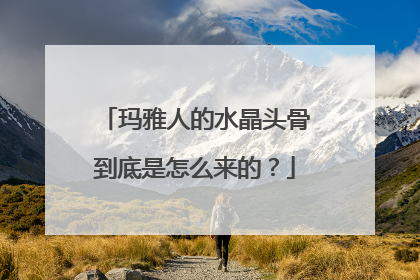 玛雅人的水晶头骨到底是怎么来的？