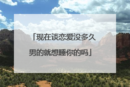 现在谈恋爱没多久男的就想睡你的吗