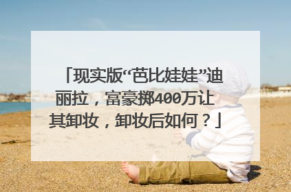 现实版“芭比娃娃”迪丽拉，富豪掷400万让其卸妆，卸妆后如何？