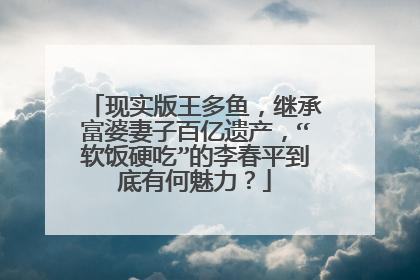 现实版王多鱼,继承富婆妻子百亿遗产,“软饭硬吃”的李春平到底有何魅力?