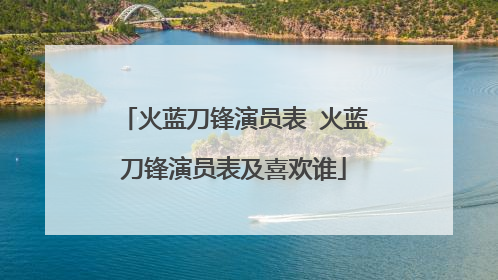 火蓝刀锋演员表 火蓝刀锋演员表及喜欢谁