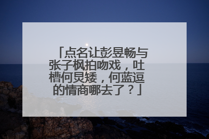 点名让彭昱畅与张子枫拍吻戏,吐槽何炅矮,何蓝逗的情商哪去了?