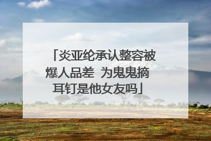 炎亚纶承认整容被爆人品差 为鬼鬼摘耳钉是他女友吗