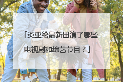 炎亚纶最新出演了哪些电视剧和综艺节目?