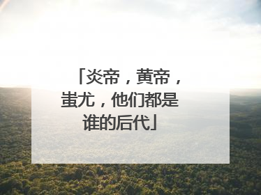 炎帝，黄帝，蚩尤，他们都是谁的后代