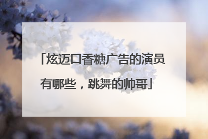 炫迈口香糖广告的演员有哪些,跳舞的帅哥