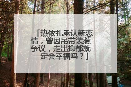 热依扎承认新恋情,曾因吊带装惹争议,走出抑郁就一定会幸福吗?