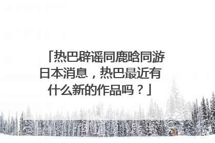 热巴辟谣同鹿晗同游日本消息,热巴最近有什么新的作品吗?