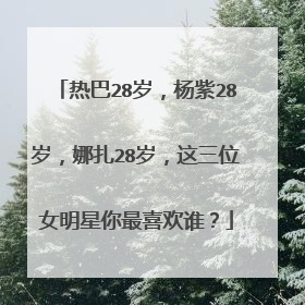 热巴28岁,杨紫28岁,娜扎28岁,这三位女明星你最喜欢谁?