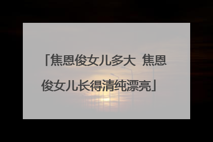 焦恩俊女儿多大 焦恩俊女儿长得清纯漂亮