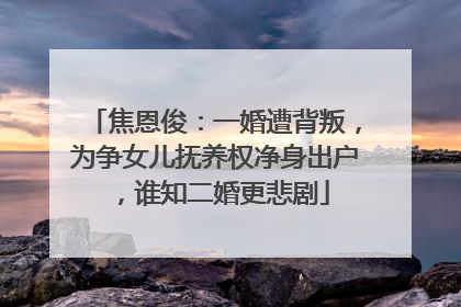 焦恩俊:一婚遭背叛,为争女儿抚养权净身出户,谁知二婚更悲剧
