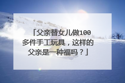 父亲替女儿做100多件手工玩具，这样的父亲是一种福吗？