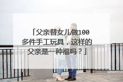 父亲替女儿做100多件手工玩具,这样的父亲是一种福吗?