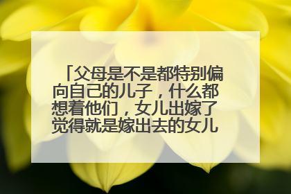 父母是不是都特别偏向自己的儿子，什么都想着他们，女儿出嫁了觉得就是嫁出去的女儿泼出去的水？