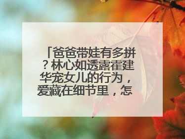 爸爸带娃有多拼？林心如透露霍建华宠女儿的行为，爱藏在细节里，怎么看？