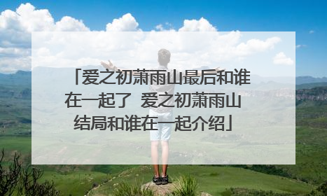 爱之初萧雨山最后和谁在一起了 爱之初萧雨山结局和谁在一起介绍