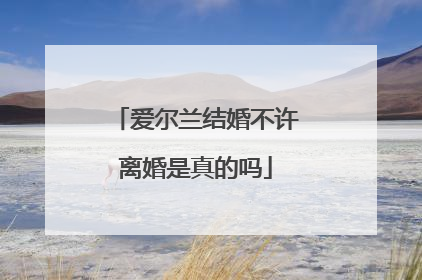 爱尔兰结婚不许离婚是真的吗