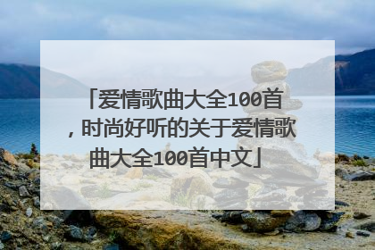 爱情歌曲大全100首,时尚好听的关于爱情歌曲大全100首中文