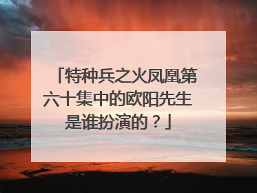 特种兵之火凤凰第六十集中的欧阳先生是谁扮演的?