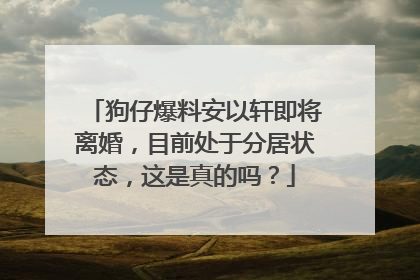 狗仔爆料安以轩即将离婚,目前处于分居状态,这是真的吗?