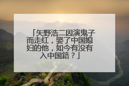 矢野浩二因演鬼子而走红，娶了中国媳妇的他，如今有没有入中国籍？