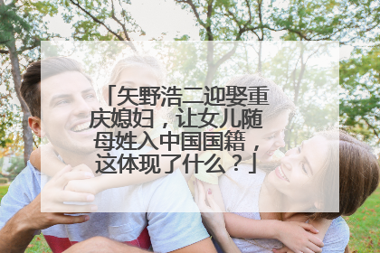 矢野浩二迎娶重庆媳妇，让女儿随母姓入中国国籍，这体现了什么？