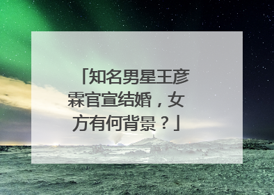 知名男星王彦霖官宣结婚,女方有何背景?