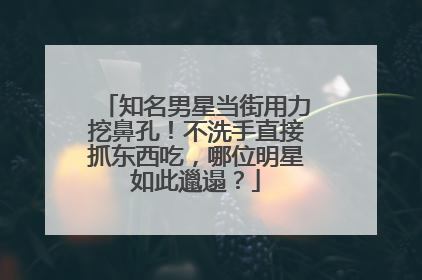 知名男星当街用力挖鼻孔!不洗手直接抓东西吃,哪位明星如此邋遢?
