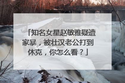 知名女星赵敏雅疑遭家暴,被壮汉老公打到休克,你怎么看?