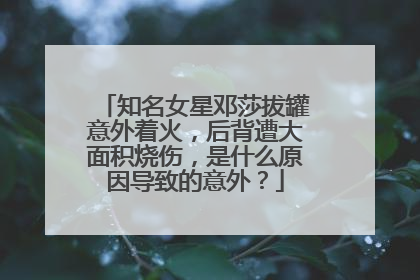 知名女星邓莎拔罐意外着火,后背遭大面积烧伤,是什么原因导致的意外?