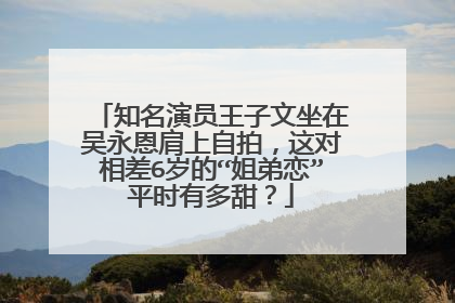 知名演员王子文坐在吴永恩肩上自拍,这对相差6岁的“姐弟恋”平时有多甜?