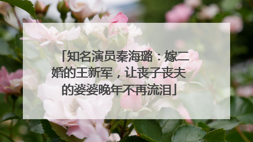 知名演员秦海璐:嫁二婚的王新军,让丧子丧夫的婆婆晚年不再流泪