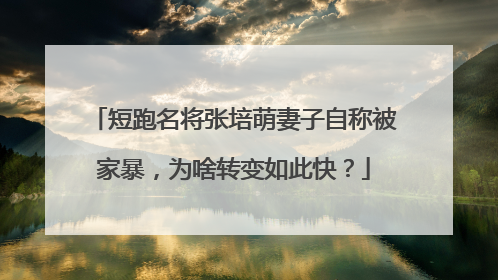 短跑名将张培萌妻子自称被家暴,为啥转变如此快?