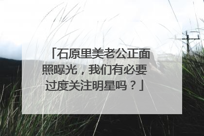 石原里美老公正面照曝光，我们有必要过度关注明星吗？