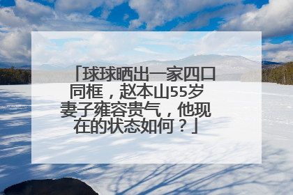 球球晒出一家四口同框，赵本山55岁妻子雍容贵气，他现在的状态如何？