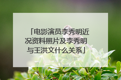 电影演员李秀明近况资料照片及李秀明与王洪文什么关系