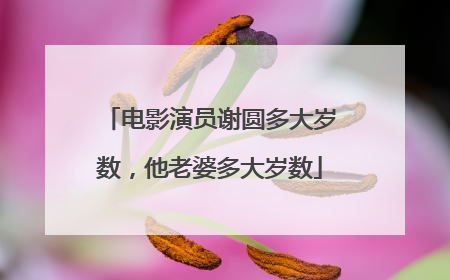 电影演员谢圆多大岁数,他老婆多大岁数