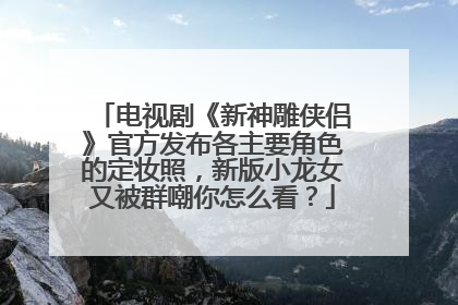 电视剧《新神雕侠侣》官方发布各主要角色的定妆照,新版小龙女又被群嘲你怎么看?