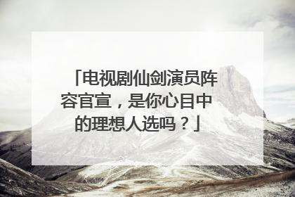 电视剧仙剑演员阵容官宣,是你心目中的理想人选吗?
