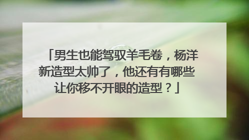 男生也能驾驭羊毛卷,杨洋新造型太帅了,他还有有哪些让你移不开眼的造型?