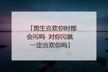 男生喜欢你时都会污吗 对你污就一定喜欢你吗