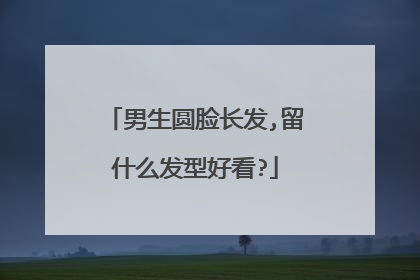 男生圆脸长发,留什么发型好看?