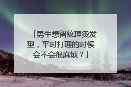 男生想留纹理烫发型,平时打理的时候会不会很麻烦?
