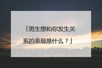 男生想和你发生关系的表现是什么？