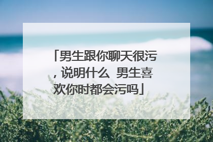 男生跟你聊天很污，说明什么 男生喜欢你时都会污吗