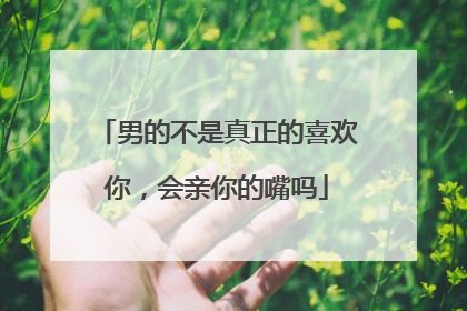 男的不是真正的喜欢你,会亲你的嘴吗