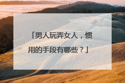 男人玩弄女人,惯用的手段有哪些?