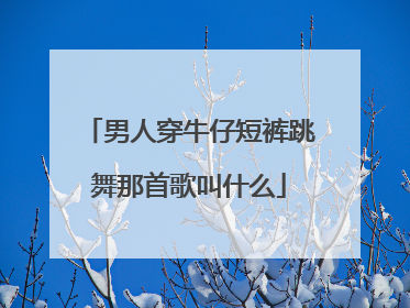 男人穿牛仔短裤跳舞那首歌叫什么